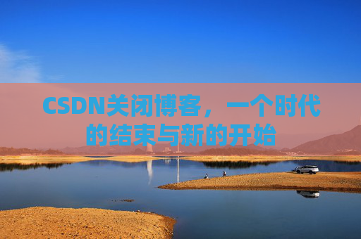 CSDN关闭博客，一个时代的结束与新的开始